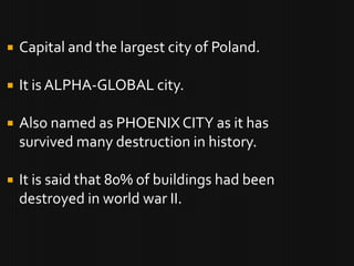    Capital and the largest city of Poland.

   It is ALPHA-GLOBAL city.

   Also named as PHOENIX CITY as it has
    survived many destruction in history.

   It is said that 80% of buildings had been
    destroyed in world war II.
 