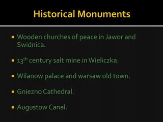    Wooden churches of peace in Jawor and
    Swidnica.

   13th century salt mine in Wieliczka.

   Wilanow palace and warsaw old town.

   Gniezno Cathedral.

   Augustow Canal.
 