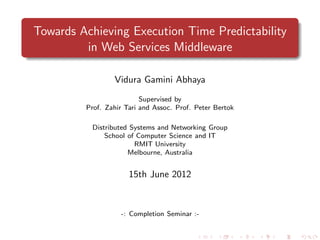 Towards Achieving Execution Time Predictability
         in Web Services Middleware

                 Vidura Gamini Abhaya
                          Supervised by
         Prof. Zahir Tari and Assoc. Prof. Peter Bertok

          Distributed Systems and Networking Group
              School of Computer Science and IT
                       RMIT University
                     Melbourne, Australia


                      15th June 2012



                   -: Completion Seminar :-
 