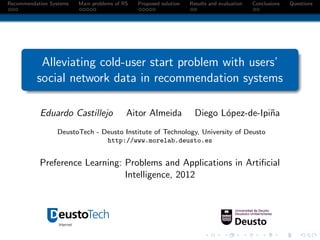 Recommendation Systems   Main problems of RS   Proposed solution   Results and evaluation   Conclusions   Questions




           Alleviating cold-user start problem with users’
          social network data in recommendation systems

           Eduardo Castillejo              Aitor Almeida             Diego L´pez-de-Ipi˜a
                                                                            o          n
                 DeustoTech - Deusto Institute of Technology, University of Deusto
                               http://www.morelab.deusto.es


           Preference Learning: Problems and Applications in Artiﬁcial
                                Intelligence, 2012
 