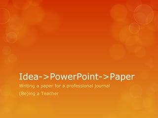 Idea->PowerPoint->Paper
Writing a paper for a professional journal
(Be)ing a Teacher
 