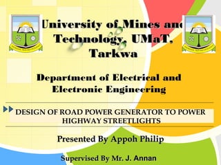 University of Mines and
       Technology, UMaT,
             Tarkwa
     Department of Electrical and
       Electronic Engineering

 DESIGN OF ROAD POWER GENERATOR TO POWER
L/O/G/O    HIGHWAY STREETLIGHTS

         Presented By Appoh Philip

          Supervised By Mr. J. Annan
 