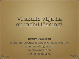 Vi skulle vilja ha
    en mobil lösning!

            Conny Svensson
Managing Architect and Strategist Mobility
         c.svensson@logica.com
            @connysvensson
            blog.logicalabs.se
 