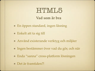 HTML5
              Vad som är bra

En öppen standard, ingen låsning

Enkelt att ta sig till

Använd existerande verktyg och miljöer

Ingen bestämmer över vad du gör, och när

Enda “sanna” cross-platform lösningen

Det är framtiden?!
 