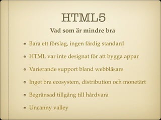HTML5
        Vad som är mindre bra

Bara ett förslag, ingen färdig standard

HTML var inte designat för att bygga appar

Varierande support bland webbläsare

Inget bra ecosystem, distribution och monetärt

Begränsad tillgång till hårdvara

Uncanny valley
 