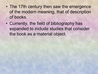 • The 17th century then saw the emergence
  of the modern meaning, that of description
  of books.
• Currently, the field of bibliography has
  expanded to include studies that consider
  the book as a material object.
 