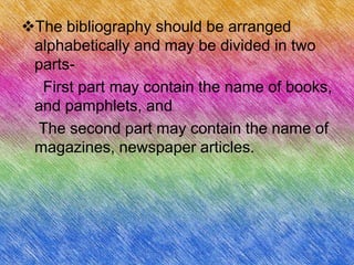 The bibliography should be arranged
 alphabetically and may be divided in two
 parts-
  First part may contain the name of books,
 and pamphlets, and
 The second part may contain the name of
 magazines, newspaper articles.
 