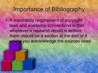 Importance of Bibliography
• A mandatory requirement of copyright
  laws and academic conventions is that
  whenever a research report is written,
  there should be a section at the end of it
  where you acknowledge the sources used.
 