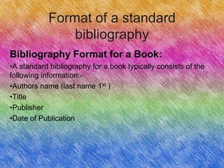 Format of a standard
                bibliography
Bibliography Format for a Book:
•A standard bibliography for a book typically consists of the
following information:-
•Authors name (last name 1st )
•Title
•Publisher
•Date of Publication
 