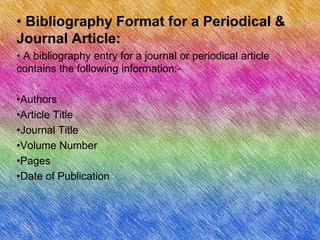 • Bibliography Format for a Periodical &
Journal Article:
• A bibliography entry for a journal or periodical article
contains the following information:-

•Authors
•Article Title
•Journal Title
•Volume Number
•Pages
•Date of Publication
 