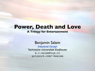 Power, Death and Love
    A Trilogy for Entertainment



         Benjamin Salem
            Industrial Design
    Technische Universiteit Eindhoven
         b.i.salem@tue.nl
       polywork.com/~bsalem
 