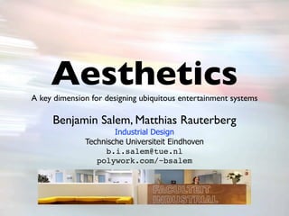 Aesthetics
A key dimension for designing ubiquitous entertainment systems

     Benjamin Salem, Matthias Rauterberg
                      Industrial Design
              Technische Universiteit Eindhoven
                   b.i.salem@tue.nl
                 polywork.com/~bsalem
 