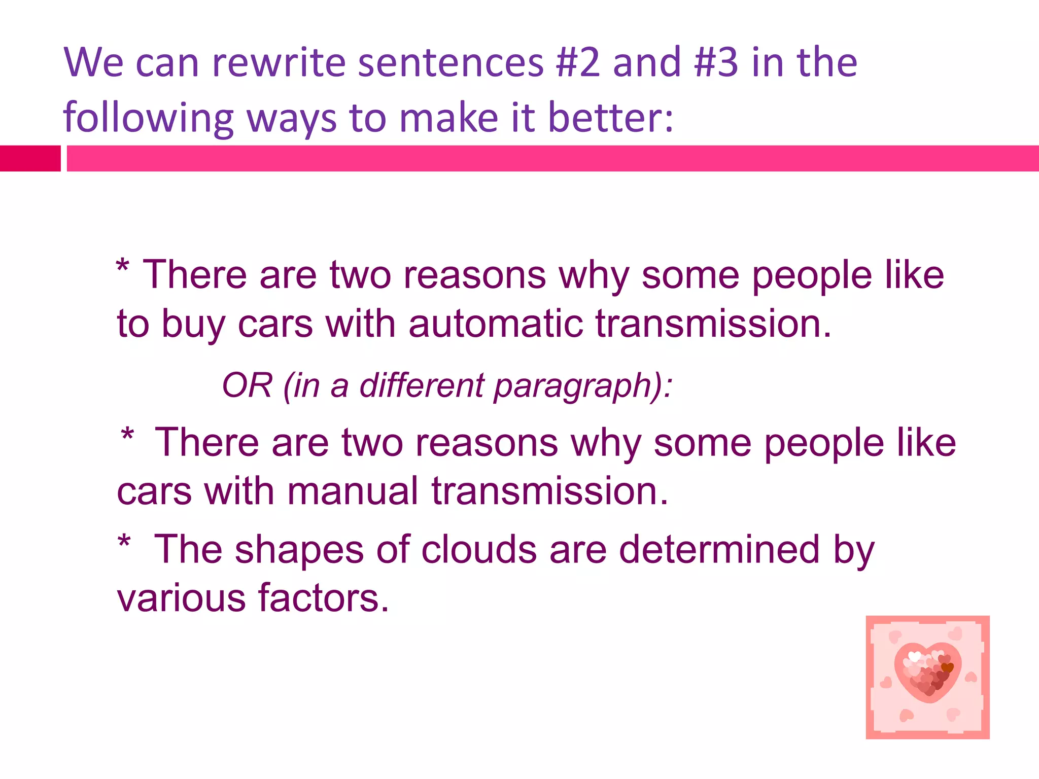 We can rewrite sentences #2 and #3 in the
following ways to make it better:


  * There are two reasons why some people like
  to buy cars with automatic transmission.
        OR (in a different paragraph):
  * There are two reasons why some people like
  cars with manual transmission.
  * The shapes of clouds are determined by
  various factors.
 