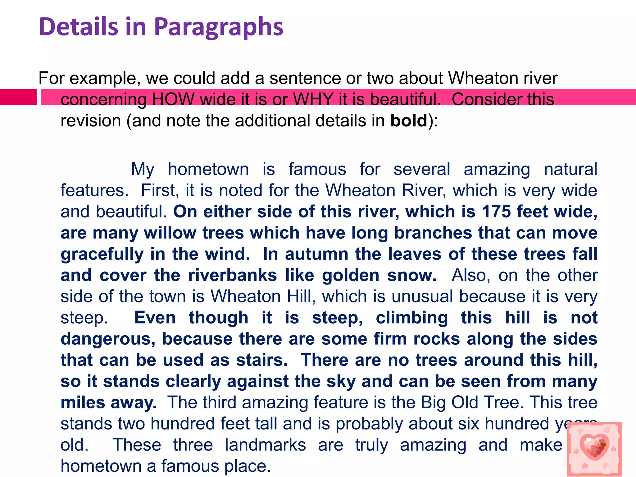 Details in Paragraphs
For example, we could add a sentence or two about Wheaton river
  concerning HOW wide it is or WHY it is beautiful. Consider this
  revision (and note the additional details in bold):

            My hometown is famous for several amazing natural
  features. First, it is noted for the Wheaton River, which is very wide
  and beautiful. On either side of this river, which is 175 feet wide,
  are many willow trees which have long branches that can move
  gracefully in the wind. In autumn the leaves of these trees fall
  and cover the riverbanks like golden snow. Also, on the other
  side of the town is Wheaton Hill, which is unusual because it is very
  steep. Even though it is steep, climbing this hill is not
  dangerous, because there are some firm rocks along the sides
  that can be used as stairs. There are no trees around this hill,
  so it stands clearly against the sky and can be seen from many
  miles away. The third amazing feature is the Big Old Tree. This tree
  stands two hundred feet tall and is probably about six hundred years
  old. These three landmarks are truly amazing and make my
  hometown a famous place.
 