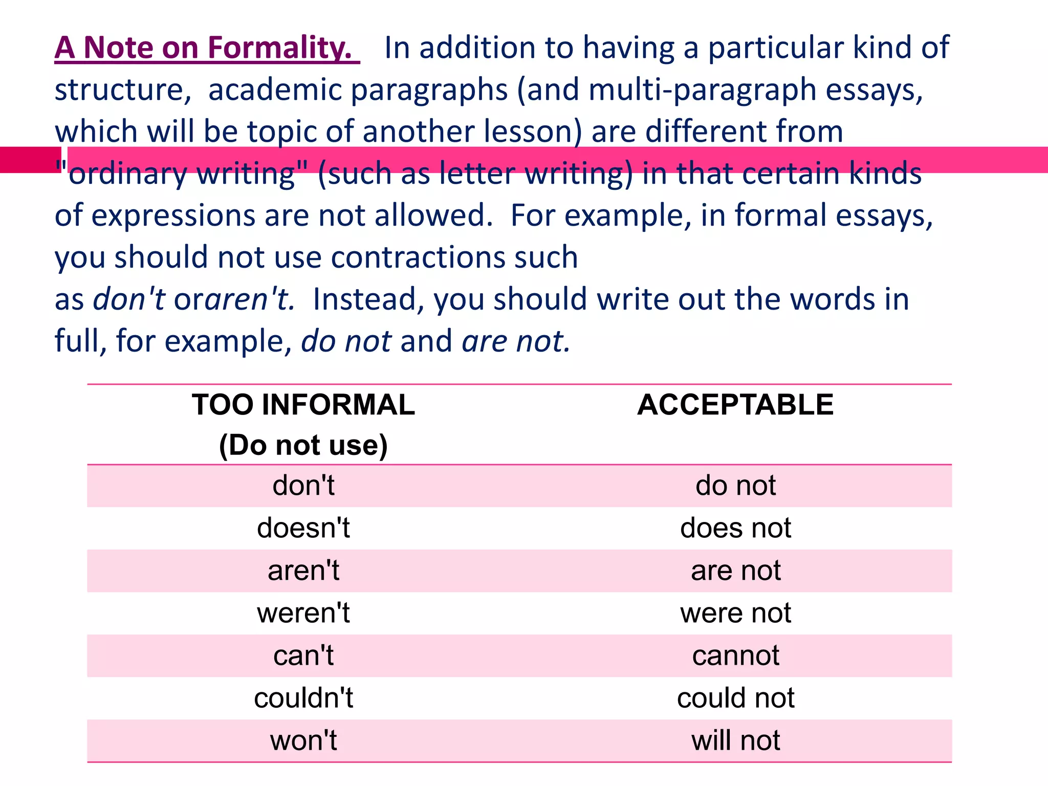 A Note on Formality. In addition to having a particular kind of
structure, academic paragraphs (and multi-paragraph essays,
which will be topic of another lesson) are different from
"ordinary writing" (such as letter writing) in that certain kinds
of expressions are not allowed. For example, in formal essays,
you should not use contractions such
as don't oraren't. Instead, you should write out the words in
full, for example, do not and are not.
         TOO INFORMAL                     ACCEPTABLE
          (Do not use)
              don't                           do not
            doesn't                          does not
              aren't                          are not
            weren't                          were not
              can't                           cannot
            couldn't                         could not
              won't                           will not
 
