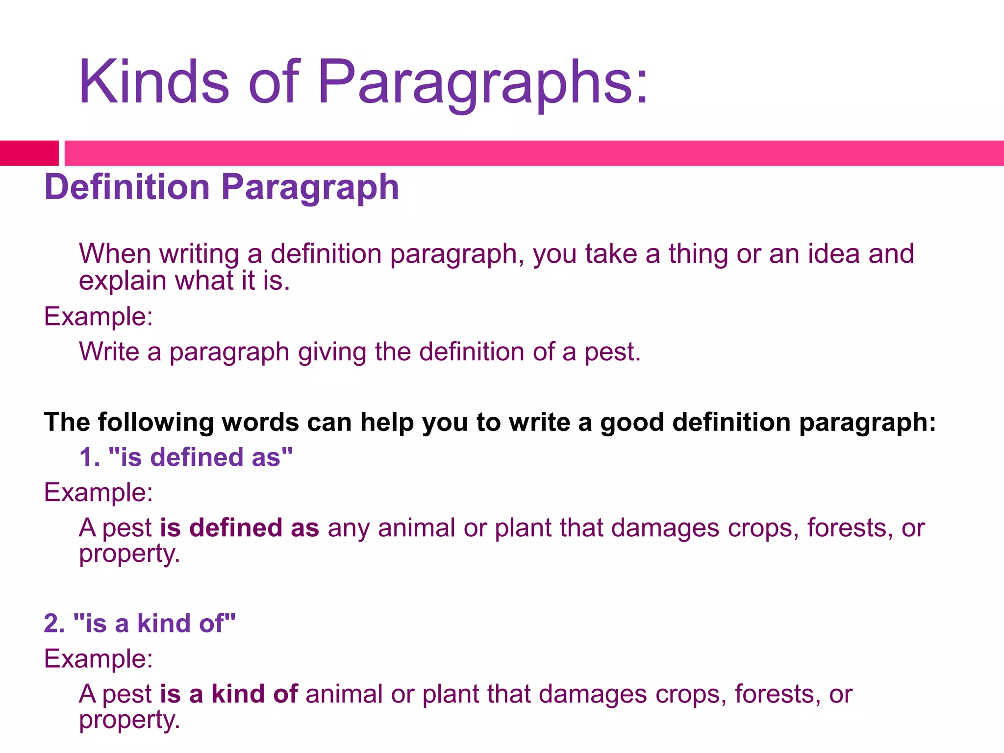 Kinds of Paragraphs:
Definition Paragraph
   When writing a definition paragraph, you take a thing or an idea and
   explain what it is.
Example:
  Write a paragraph giving the definition of a pest.

The following words can help you to write a good definition paragraph:
  1. "is defined as"
Example:
  A pest is defined as any animal or plant that damages crops, forests, or
  property.

2. "is a kind of"
Example:
   A pest is a kind of animal or plant that damages crops, forests, or
   property.
 