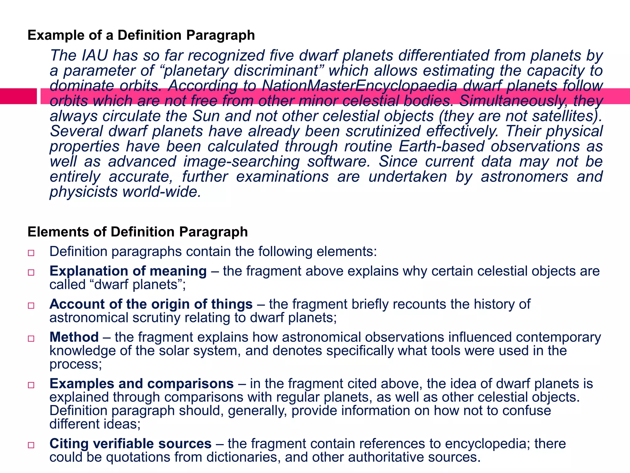 Example of a Definition Paragraph
   The IAU has so far recognized five dwarf planets differentiated from planets by
   a parameter of “planetary discriminant” which allows estimating the capacity to
   dominate orbits. According to NationMasterEncyclopaedia dwarf planets follow
   orbits which are not free from other minor celestial bodies. Simultaneously, they
   always circulate the Sun and not other celestial objects (they are not satellites).
   Several dwarf planets have already been scrutinized effectively. Their physical
   properties have been calculated through routine Earth-based observations as
   well as advanced image-searching software. Since current data may not be
   entirely accurate, further examinations are undertaken by astronomers and
   physicists world-wide.

Elements of Definition Paragraph
  Definition paragraphs contain the following elements:
  Explanation of meaning – the fragment above explains why certain celestial objects are
   called “dwarf planets”;
  Account of the origin of things – the fragment briefly recounts the history of
   astronomical scrutiny relating to dwarf planets;
  Method – the fragment explains how astronomical observations influenced contemporary
   knowledge of the solar system, and denotes specifically what tools were used in the
   process;
  Examples and comparisons – in the fragment cited above, the idea of dwarf planets is
   explained through comparisons with regular planets, as well as other celestial objects.
   Definition paragraph should, generally, provide information on how not to confuse
   different ideas;
  Citing verifiable sources – the fragment contain references to encyclopedia; there
   could be quotations from dictionaries, and other authoritative sources.
 