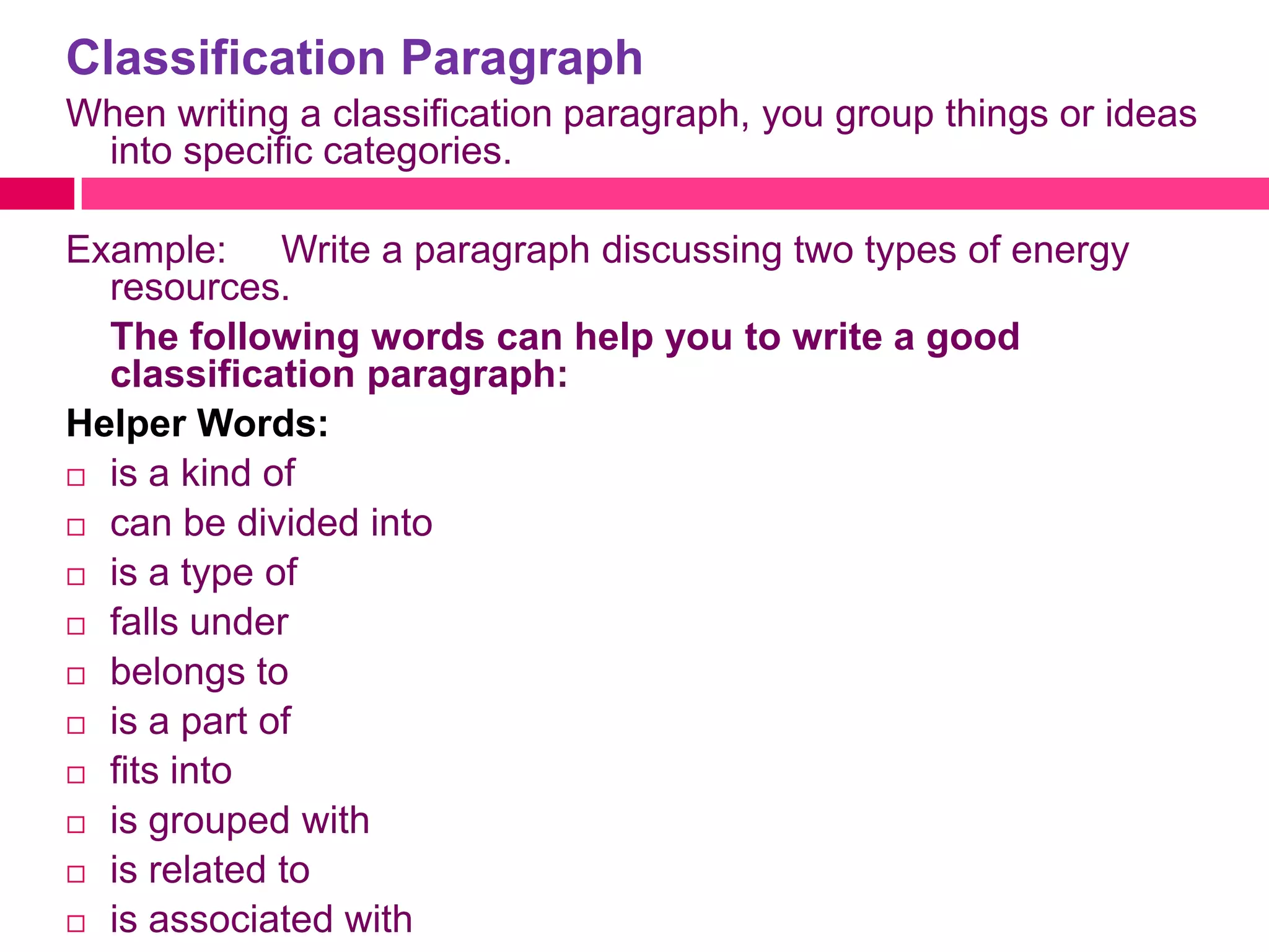 Classification Paragraph
When writing a classification paragraph, you group things or ideas
 into specific categories.

Example: Write a paragraph discussing two types of energy
  resources.
  The following words can help you to write a good
  classification paragraph:
Helper Words:
 is a kind of

 can be divided into

 is a type of

 falls under

 belongs to

 is a part of

 fits into

 is grouped with

 is related to

 is associated with
 