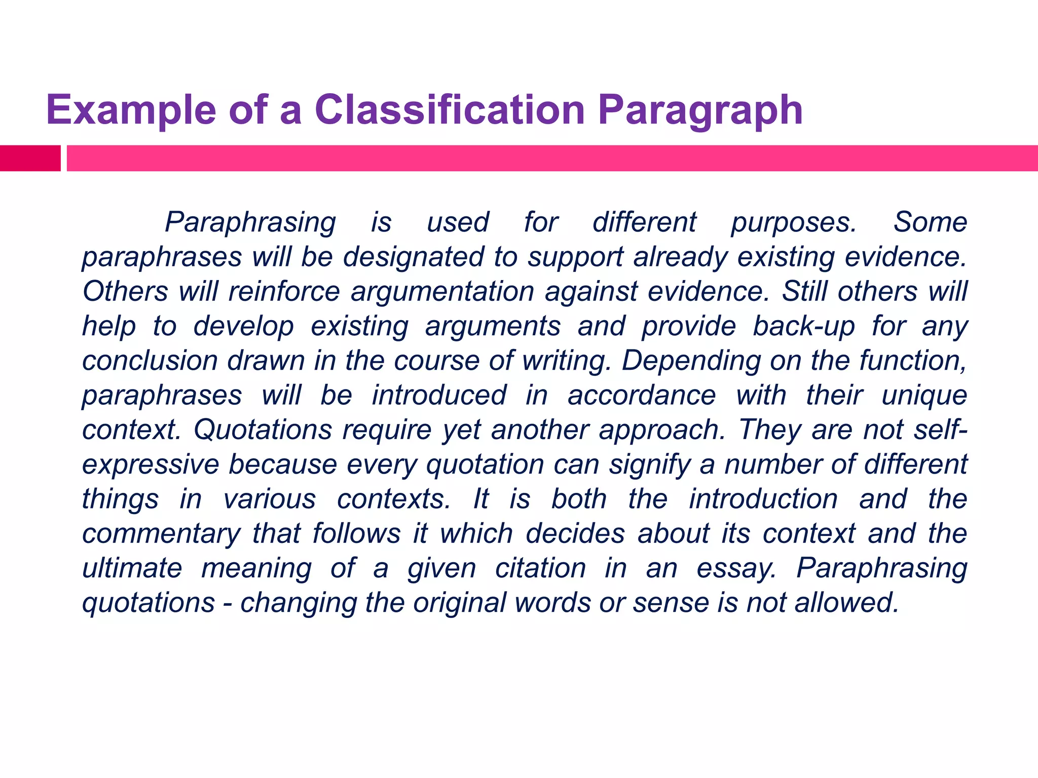Example of a Classification Paragraph

        Paraphrasing is used for different purposes. Some
 paraphrases will be designated to support already existing evidence.
 Others will reinforce argumentation against evidence. Still others will
 help to develop existing arguments and provide back-up for any
 conclusion drawn in the course of writing. Depending on the function,
 paraphrases will be introduced in accordance with their unique
 context. Quotations require yet another approach. They are not self-
 expressive because every quotation can signify a number of different
 things in various contexts. It is both the introduction and the
 commentary that follows it which decides about its context and the
 ultimate meaning of a given citation in an essay. Paraphrasing
 quotations - changing the original words or sense is not allowed.
 