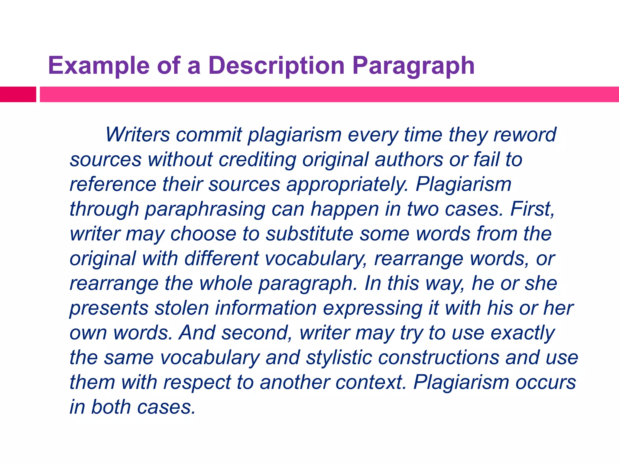 Example of a Description Paragraph

     Writers commit plagiarism every time they reword
 sources without crediting original authors or fail to
 reference their sources appropriately. Plagiarism
 through paraphrasing can happen in two cases. First,
 writer may choose to substitute some words from the
 original with different vocabulary, rearrange words, or
 rearrange the whole paragraph. In this way, he or she
 presents stolen information expressing it with his or her
 own words. And second, writer may try to use exactly
 the same vocabulary and stylistic constructions and use
 them with respect to another context. Plagiarism occurs
 in both cases.
 
