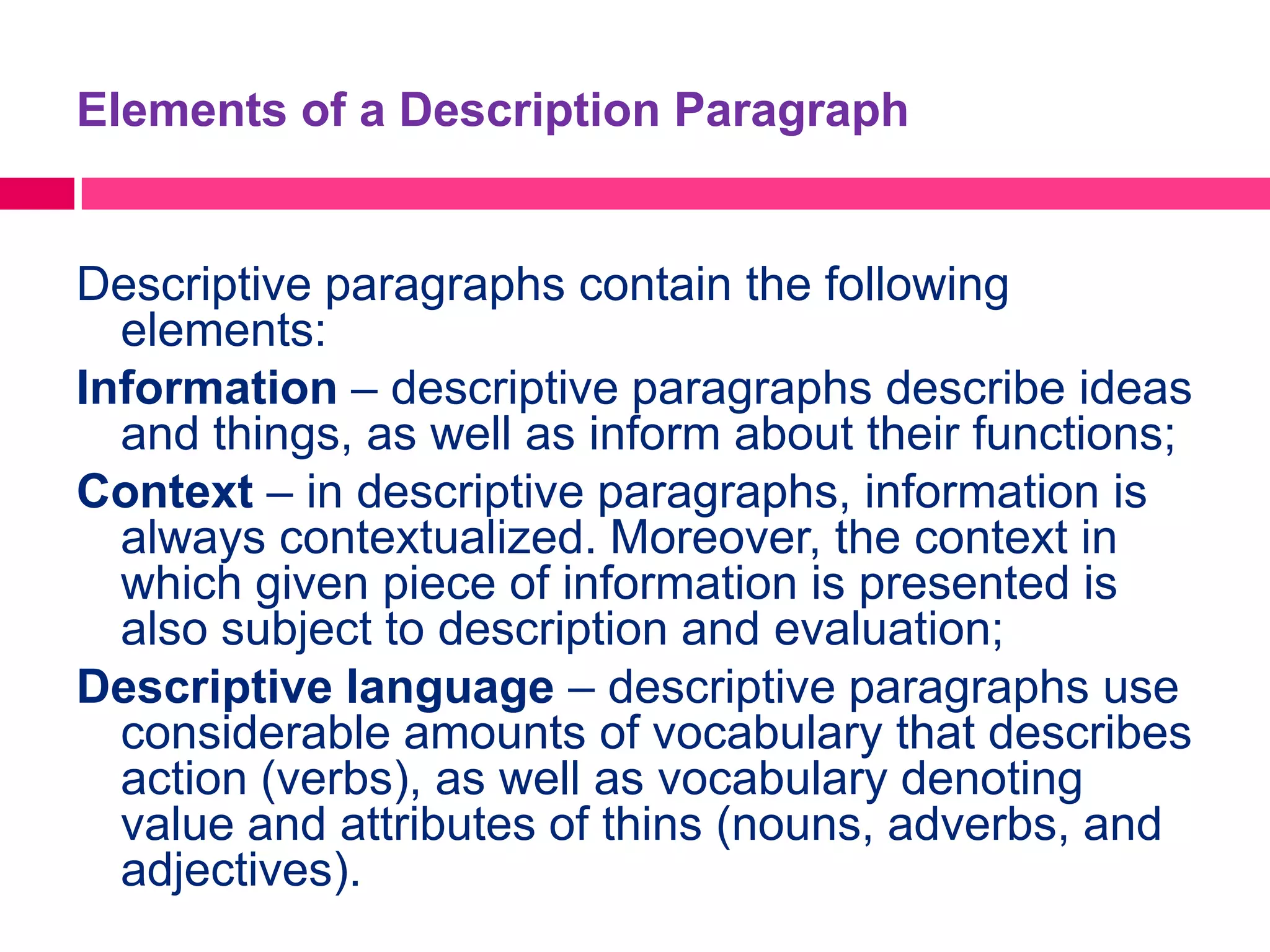 Elements of a Description Paragraph


Descriptive paragraphs contain the following
  elements:
Information – descriptive paragraphs describe ideas
  and things, as well as inform about their functions;
Context – in descriptive paragraphs, information is
  always contextualized. Moreover, the context in
  which given piece of information is presented is
  also subject to description and evaluation;
Descriptive language – descriptive paragraphs use
  considerable amounts of vocabulary that describes
  action (verbs), as well as vocabulary denoting
  value and attributes of thins (nouns, adverbs, and
  adjectives).
 