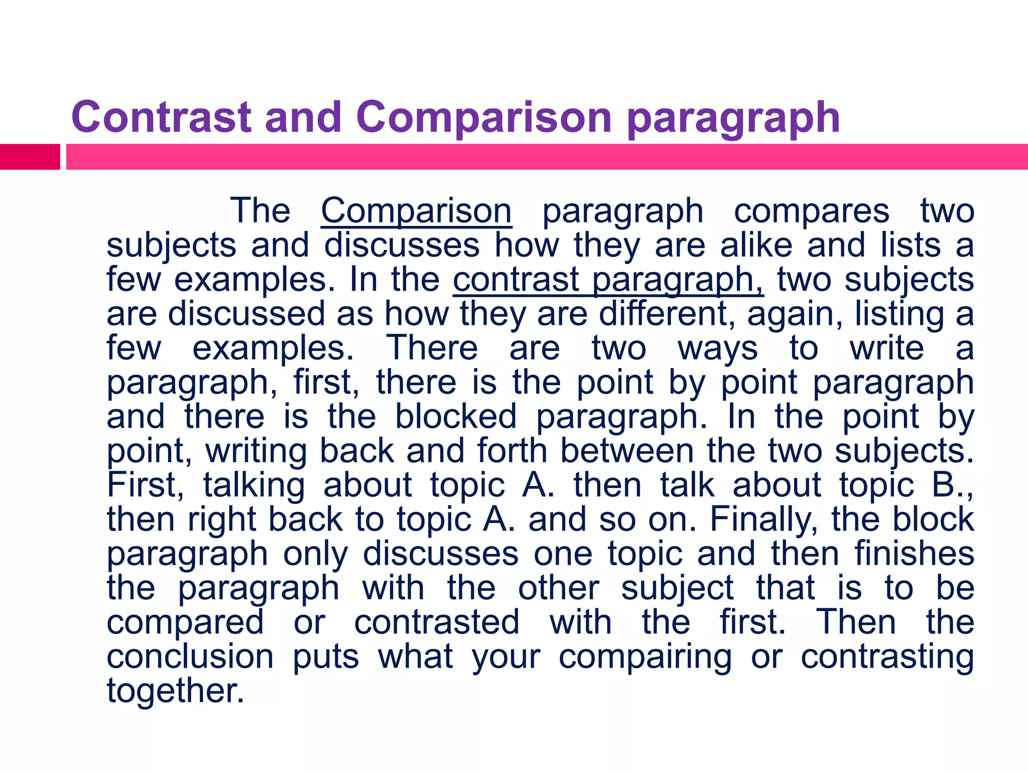 Contrast and Comparison paragraph

          The Comparison paragraph compares two
 subjects and discusses how they are alike and lists a
 few examples. In the contrast paragraph, two subjects
 are discussed as how they are different, again, listing a
 few examples. There are two ways to write a
 paragraph, first, there is the point by point paragraph
 and there is the blocked paragraph. In the point by
 point, writing back and forth between the two subjects.
 First, talking about topic A. then talk about topic B.,
 then right back to topic A. and so on. Finally, the block
 paragraph only discusses one topic and then finishes
 the paragraph with the other subject that is to be
 compared or contrasted with the first. Then the
 conclusion puts what your compairing or contrasting
 together.
 