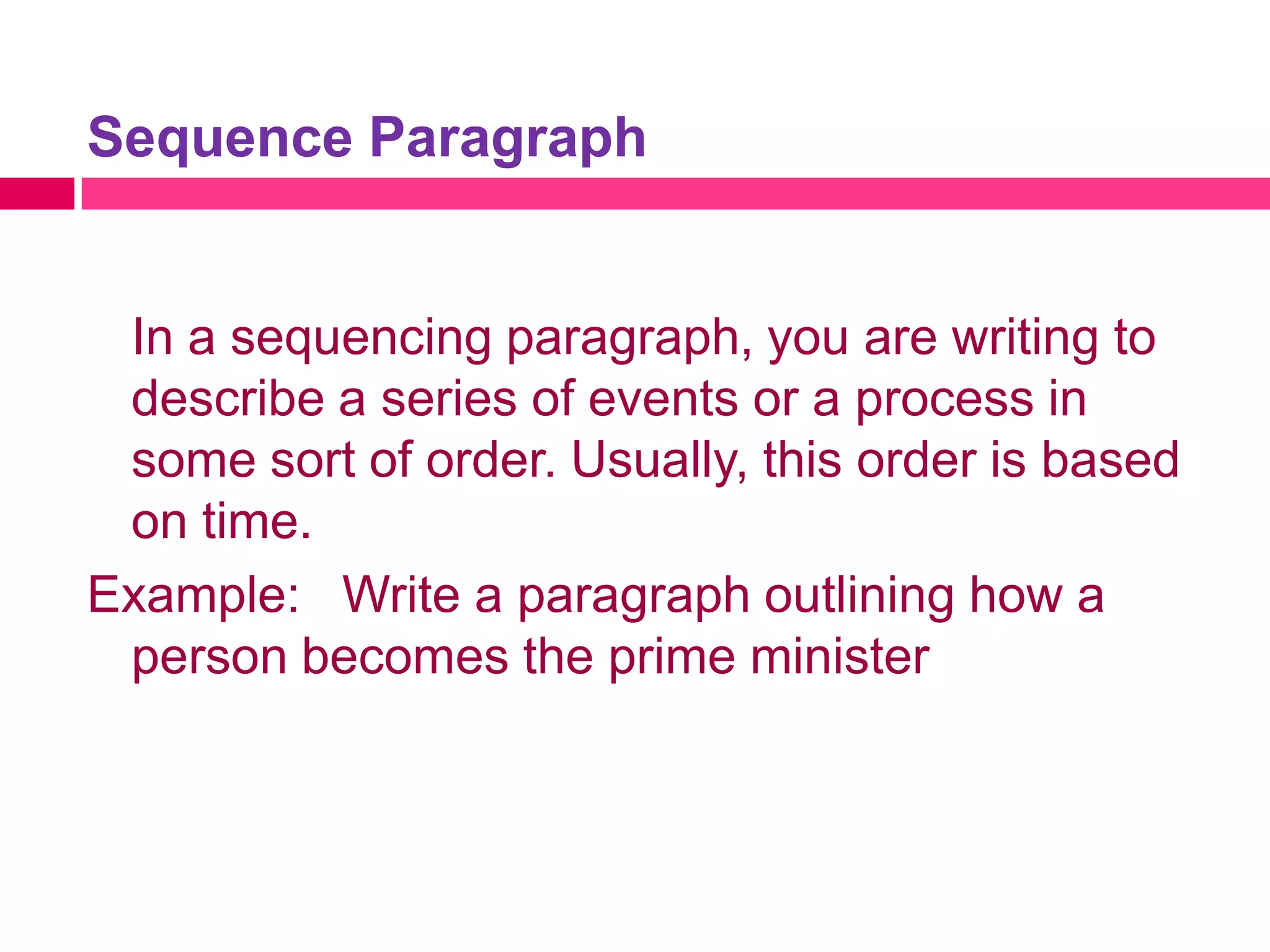 Sequence Paragraph


 In a sequencing paragraph, you are writing to
 describe a series of events or a process in
 some sort of order. Usually, this order is based
 on time.
Example: Write a paragraph outlining how a
 person becomes the prime minister
 