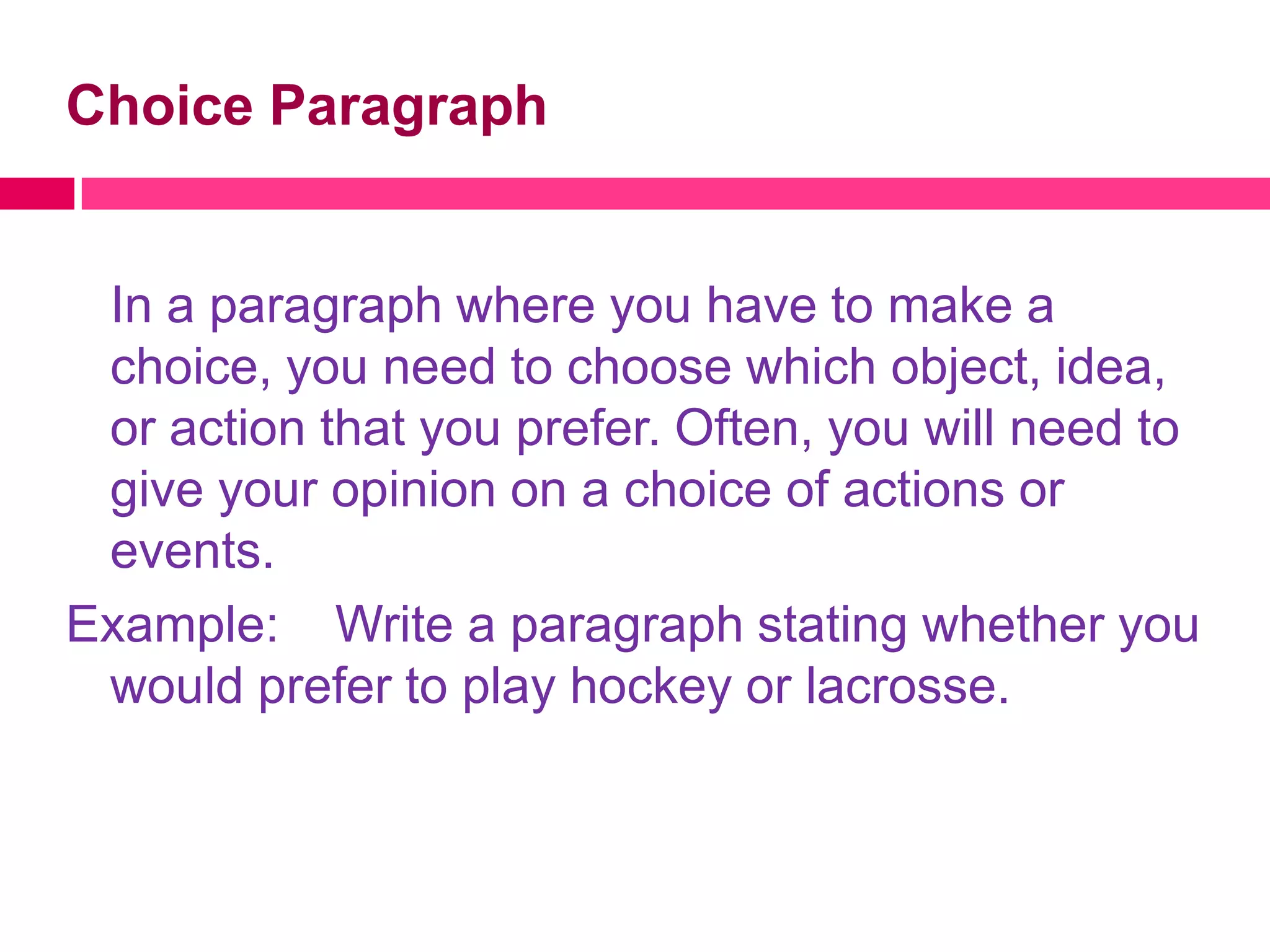 Choice Paragraph


 In a paragraph where you have to make a
 choice, you need to choose which object, idea,
 or action that you prefer. Often, you will need to
 give your opinion on a choice of actions or
 events.
Example: Write a paragraph stating whether you
 would prefer to play hockey or lacrosse.
 