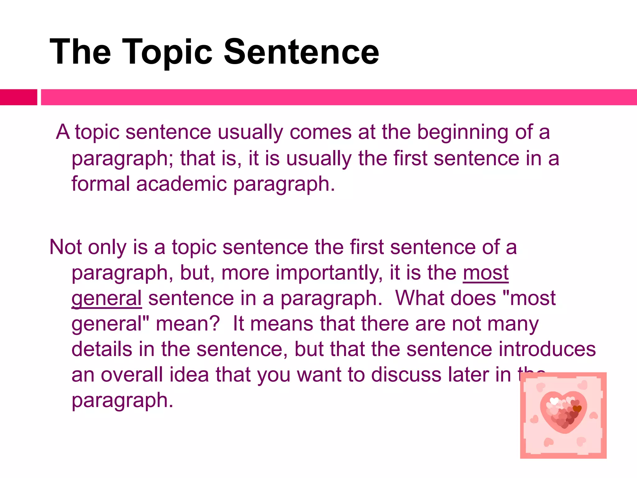 The Topic Sentence

A topic sentence usually comes at the beginning of a
 paragraph; that is, it is usually the first sentence in a
 formal academic paragraph.

Not only is a topic sentence the first sentence of a
  paragraph, but, more importantly, it is the most
  general sentence in a paragraph. What does "most
  general" mean? It means that there are not many
  details in the sentence, but that the sentence introduces
  an overall idea that you want to discuss later in the
  paragraph.
 