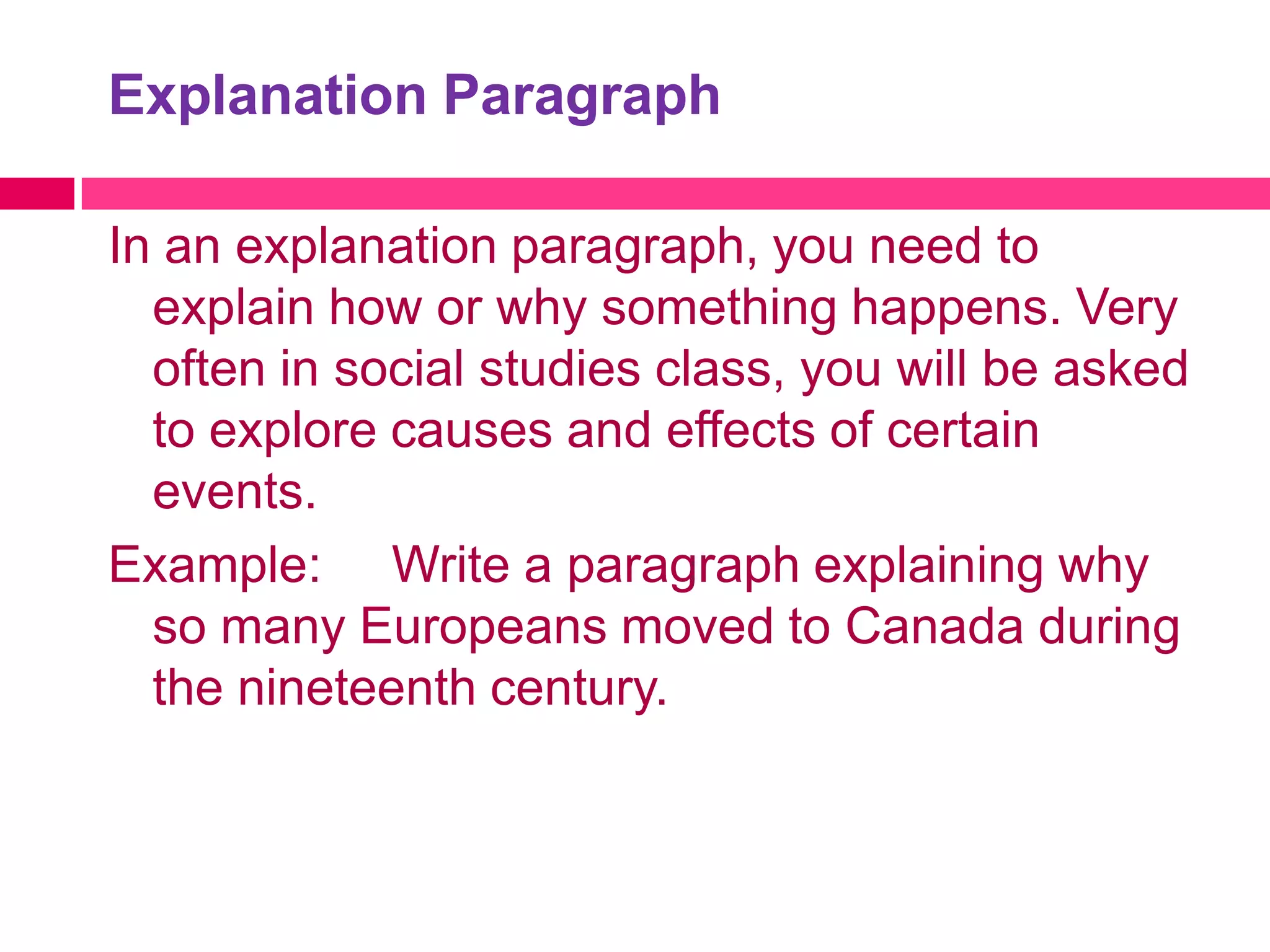 Explanation Paragraph

In an explanation paragraph, you need to
  explain how or why something happens. Very
  often in social studies class, you will be asked
  to explore causes and effects of certain
  events.
Example: Write a paragraph explaining why
  so many Europeans moved to Canada during
  the nineteenth century.
 
