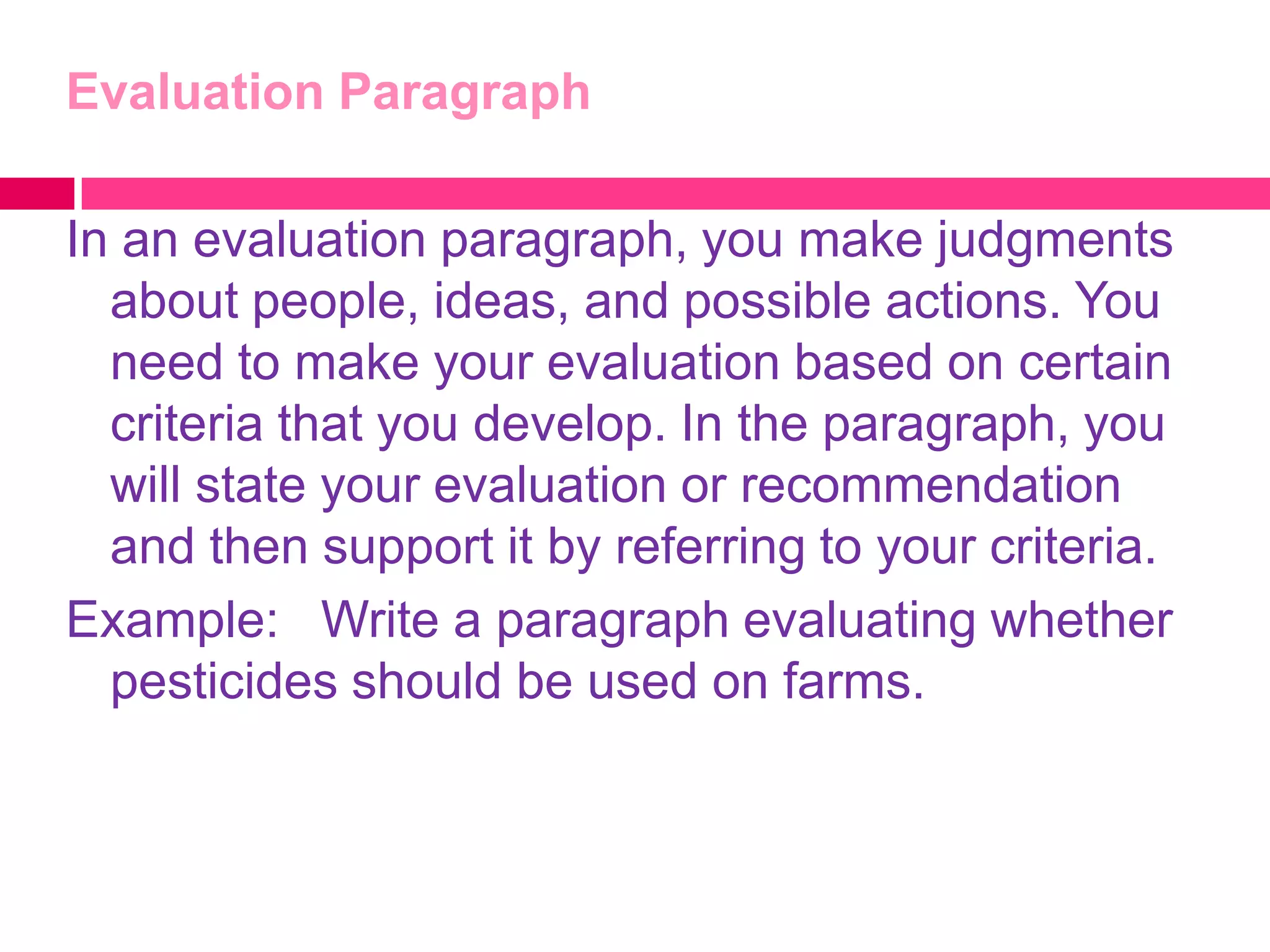Evaluation Paragraph

In an evaluation paragraph, you make judgments
  about people, ideas, and possible actions. You
  need to make your evaluation based on certain
  criteria that you develop. In the paragraph, you
  will state your evaluation or recommendation
  and then support it by referring to your criteria.
Example: Write a paragraph evaluating whether
  pesticides should be used on farms.
 