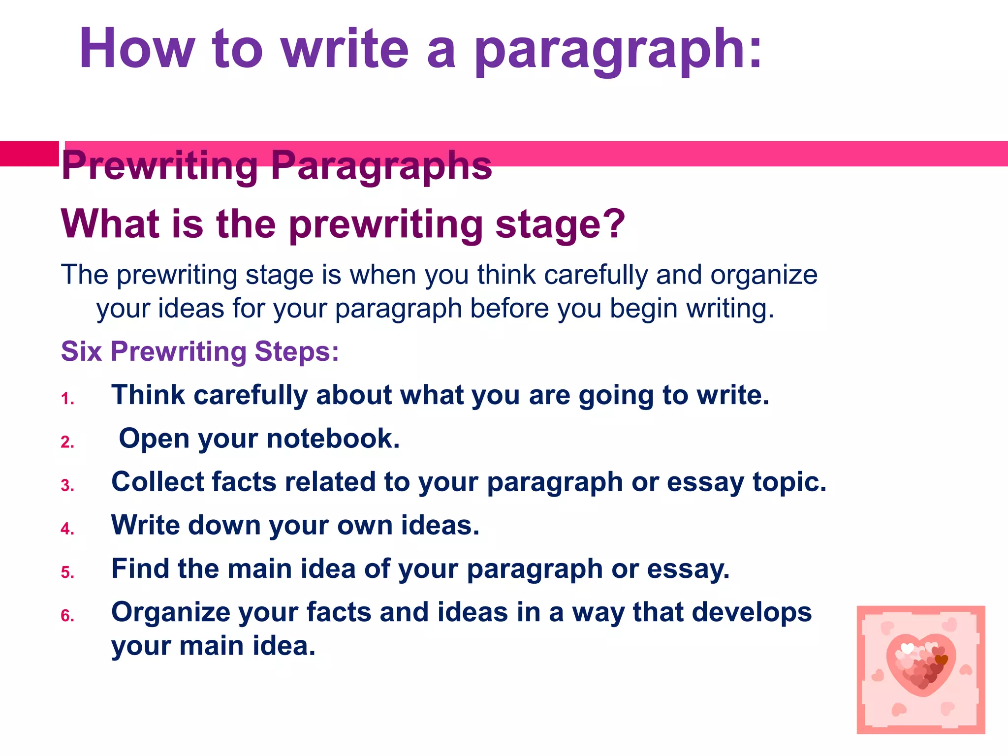 How to write a paragraph:

Prewriting Paragraphs
What is the prewriting stage?
The prewriting stage is when you think carefully and organize
  your ideas for your paragraph before you begin writing.
Six Prewriting Steps:
1.    Think carefully about what you are going to write.
2.    Open your notebook.
3.    Collect facts related to your paragraph or essay topic.
4.    Write down your own ideas.
5.    Find the main idea of your paragraph or essay.
6.    Organize your facts and ideas in a way that develops
      your main idea.
 