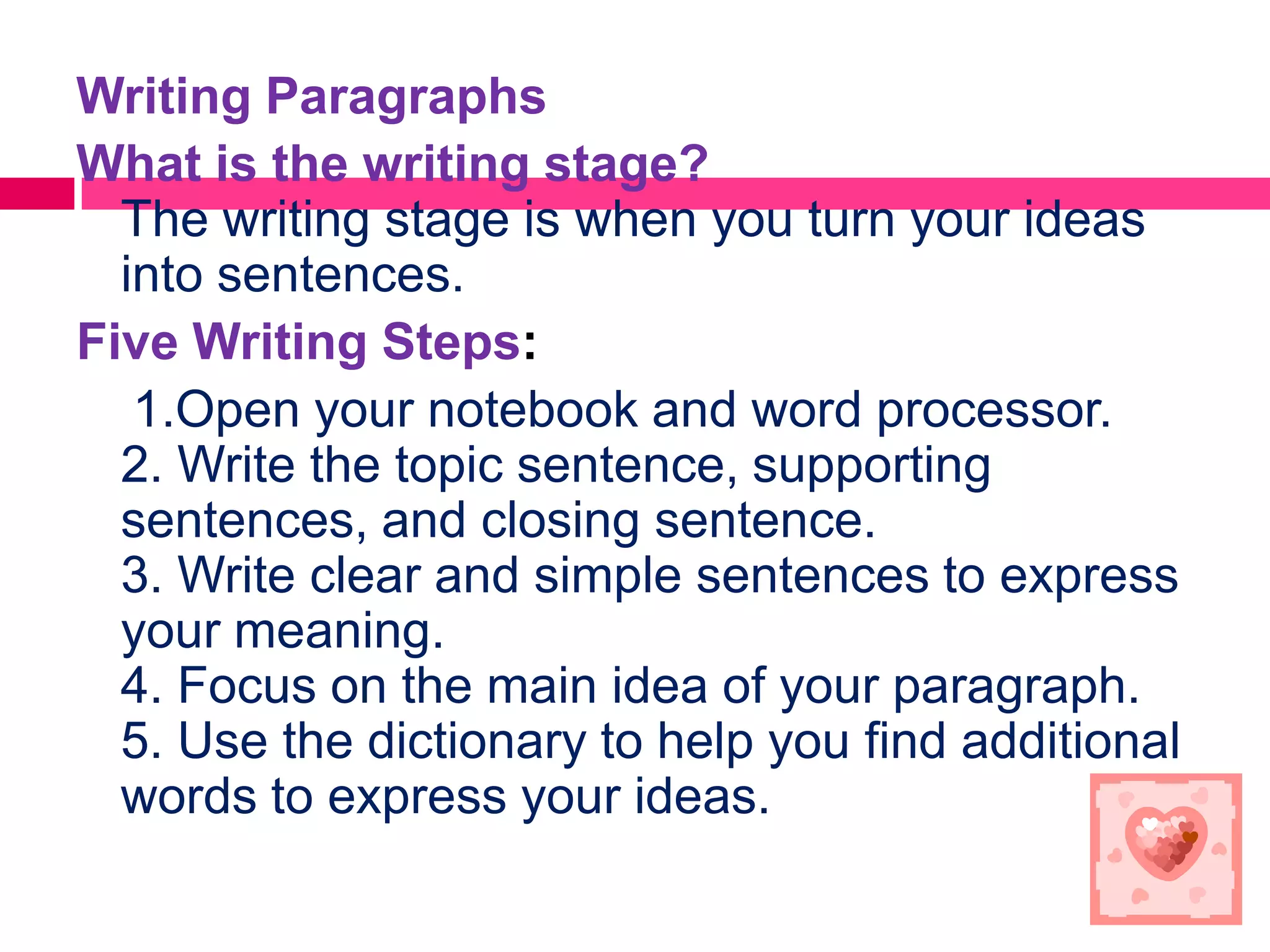 Writing Paragraphs
What is the writing stage?
  The writing stage is when you turn your ideas
  into sentences.
Five Writing Steps:
   1.Open your notebook and word processor.
  2. Write the topic sentence, supporting
  sentences, and closing sentence.
  3. Write clear and simple sentences to express
  your meaning.
  4. Focus on the main idea of your paragraph.
  5. Use the dictionary to help you find additional
  words to express your ideas.
 