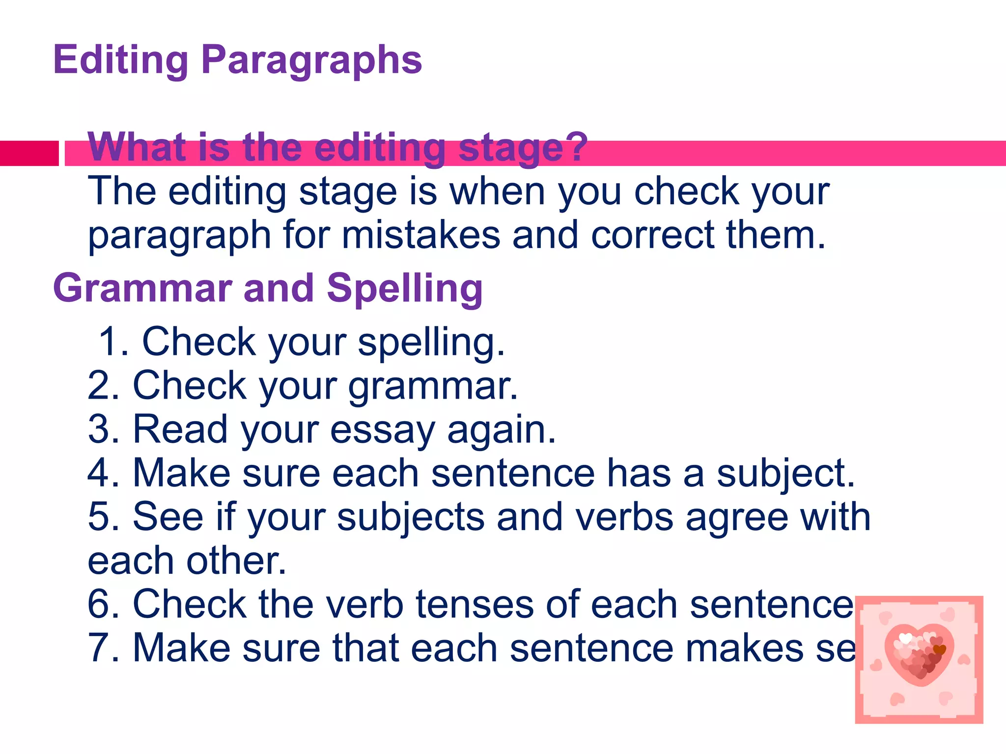 Editing Paragraphs

 What is the editing stage?
 The editing stage is when you check your
 paragraph for mistakes and correct them.
Grammar and Spelling
  1. Check your spelling.
 2. Check your grammar.
 3. Read your essay again.
 4. Make sure each sentence has a subject.
 5. See if your subjects and verbs agree with
 each other.
 6. Check the verb tenses of each sentence.
 7. Make sure that each sentence makes sense.
 