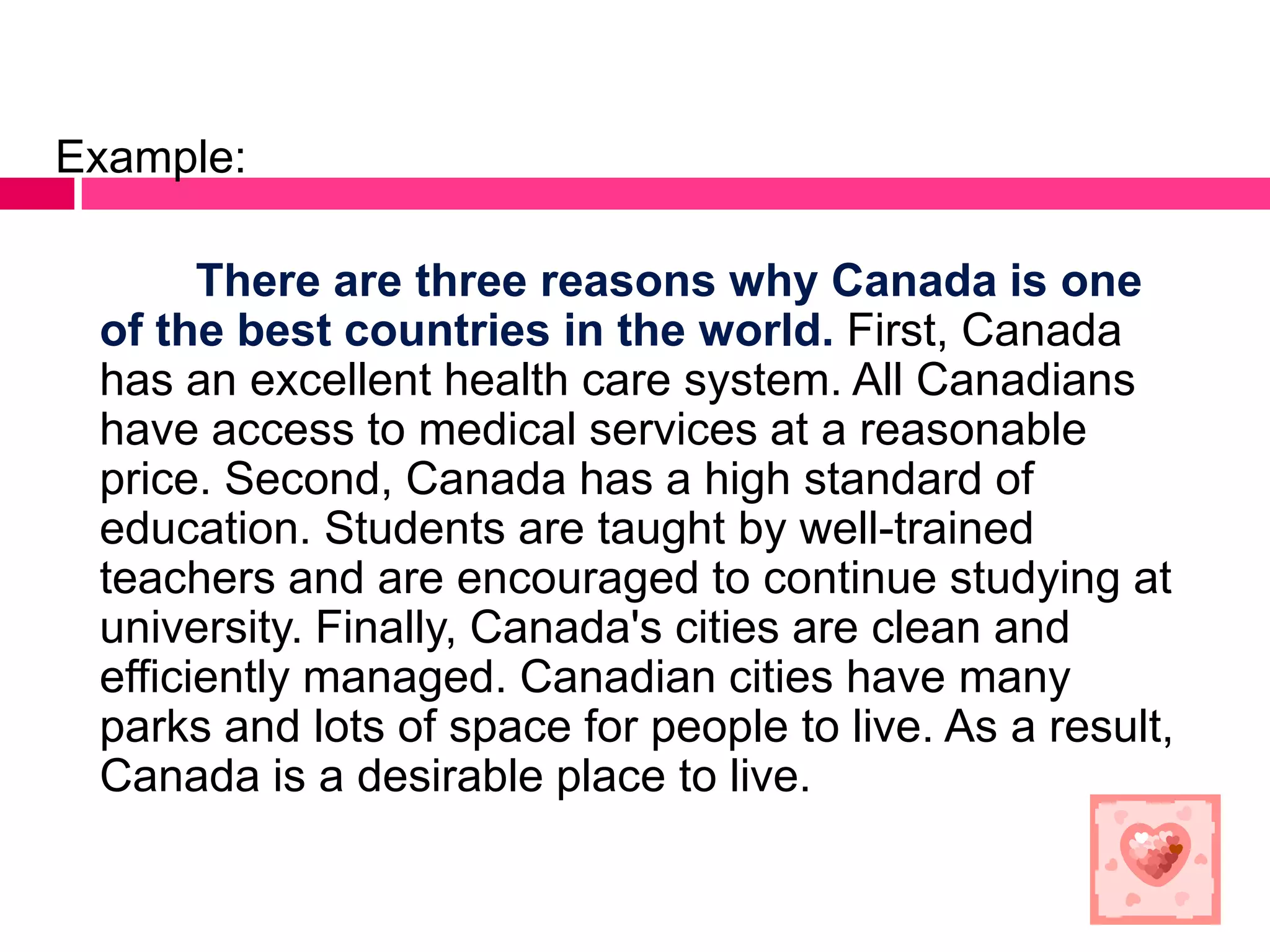 Example:

       There are three reasons why Canada is one
 of the best countries in the world. First, Canada
 has an excellent health care system. All Canadians
 have access to medical services at a reasonable
 price. Second, Canada has a high standard of
 education. Students are taught by well-trained
 teachers and are encouraged to continue studying at
 university. Finally, Canada's cities are clean and
 efficiently managed. Canadian cities have many
 parks and lots of space for people to live. As a result,
 Canada is a desirable place to live.
 