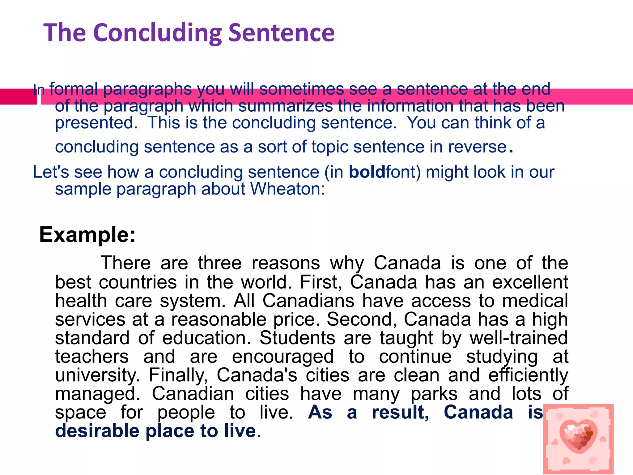 The Concluding Sentence
In formal paragraphs you will sometimes see a sentence at the end
   of the paragraph which summarizes the information that has been
   presented. This is the concluding sentence. You can think of a
   concluding sentence as a sort of topic sentence in reverse.
Let's see how a concluding sentence (in boldfont) might look in our
   sample paragraph about Wheaton:

Example:
       There are three reasons why Canada is one of the
  best countries in the world. First, Canada has an excellent
  health care system. All Canadians have access to medical
  services at a reasonable price. Second, Canada has a high
  standard of education. Students are taught by well-trained
  teachers and are encouraged to continue studying at
  university. Finally, Canada's cities are clean and efficiently
  managed. Canadian cities have many parks and lots of
  space for people to live. As a result, Canada is a
  desirable place to live.
 