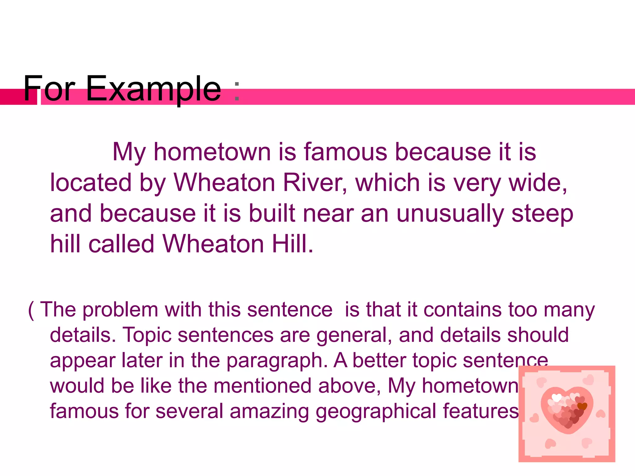 For Example :
         My hometown is famous because it is
  located by Wheaton River, which is very wide,
  and because it is built near an unusually steep
  hill called Wheaton Hill.

( The problem with this sentence is that it contains too many
   details. Topic sentences are general, and details should
   appear later in the paragraph. A better topic sentence
   would be like the mentioned above, My hometown is
   famous for several amazing geographical features).
 