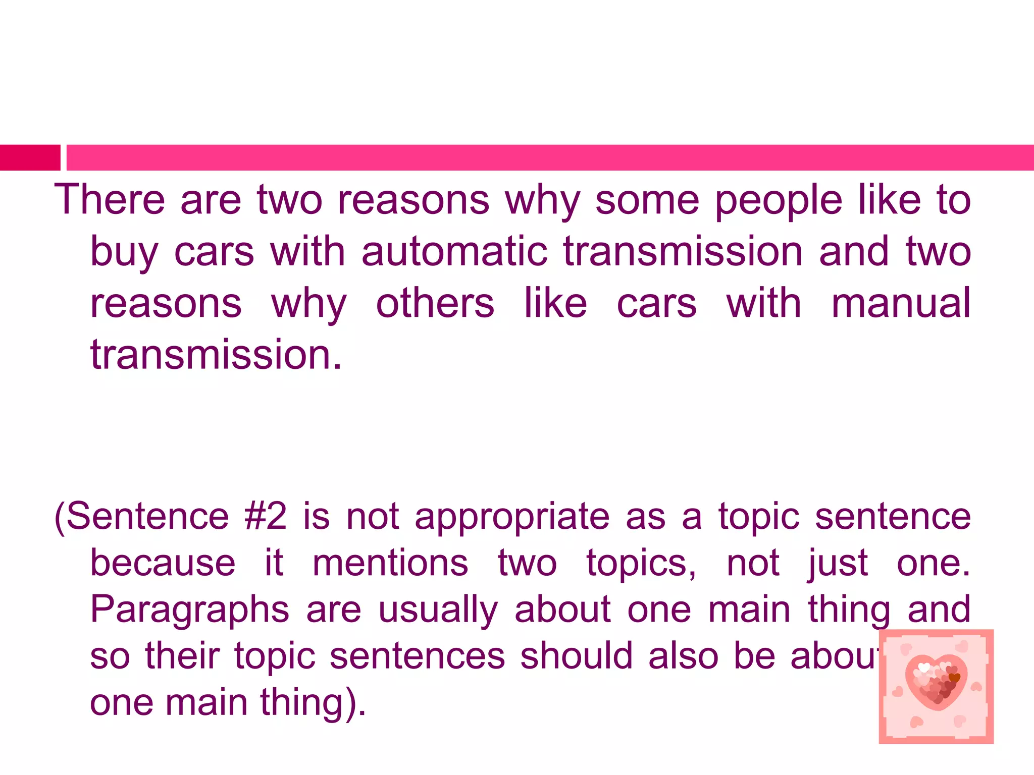 There are two reasons why some people like to
 buy cars with automatic transmission and two
 reasons why others like cars with manual
 transmission.


(Sentence #2 is not appropriate as a topic sentence
  because it mentions two topics, not just one.
  Paragraphs are usually about one main thing and
  so their topic sentences should also be about only
  one main thing).
 