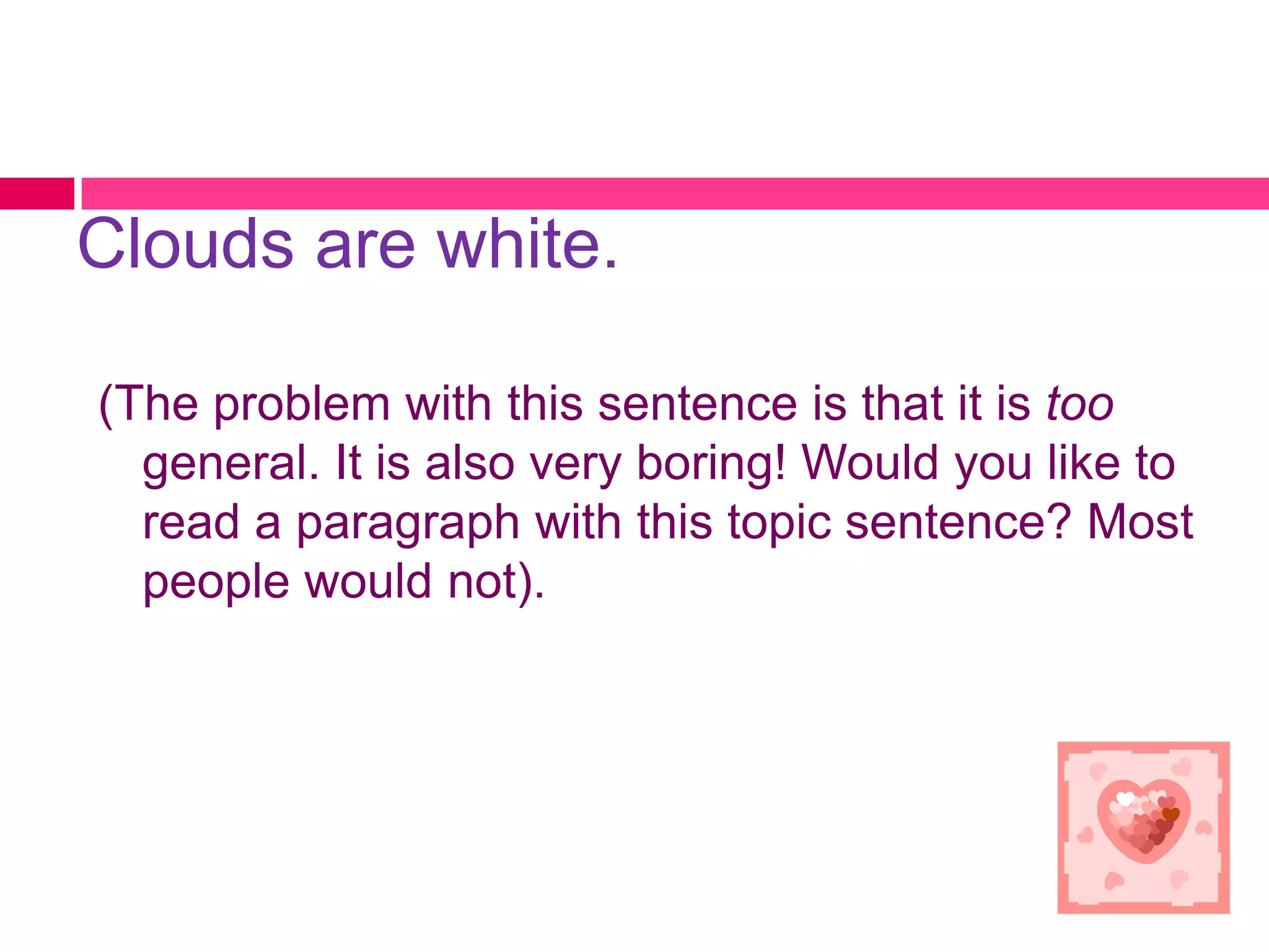 Clouds are white.

(The problem with this sentence is that it is too
  general. It is also very boring! Would you like to
  read a paragraph with this topic sentence? Most
  people would not).
 
