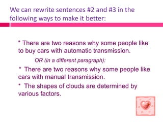 We can rewrite sentences #2 and #3 in the
following ways to make it better:


  * There are two reasons why some people like
  to buy cars with automatic transmission.
        OR (in a different paragraph):
  * There are two reasons why some people like
  cars with manual transmission.
  * The shapes of clouds are determined by
  various factors.
 