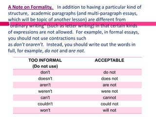 A Note on Formality. In addition to having a particular kind of
structure, academic paragraphs (and multi-paragraph essays,
which will be topic of another lesson) are different from
"ordinary writing" (such as letter writing) in that certain kinds
of expressions are not allowed. For example, in formal essays,
you should not use contractions such
as don't oraren't. Instead, you should write out the words in
full, for example, do not and are not.
         TOO INFORMAL                     ACCEPTABLE
          (Do not use)
              don't                           do not
            doesn't                          does not
              aren't                          are not
            weren't                          were not
              can't                           cannot
            couldn't                         could not
              won't                           will not
 