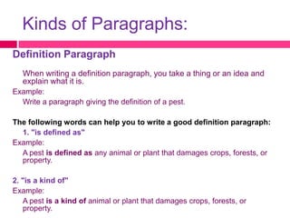 Kinds of Paragraphs:
Definition Paragraph
   When writing a definition paragraph, you take a thing or an idea and
   explain what it is.
Example:
  Write a paragraph giving the definition of a pest.

The following words can help you to write a good definition paragraph:
  1. "is defined as"
Example:
  A pest is defined as any animal or plant that damages crops, forests, or
  property.

2. "is a kind of"
Example:
   A pest is a kind of animal or plant that damages crops, forests, or
   property.
 