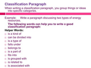 Classification Paragraph
When writing a classification paragraph, you group things or ideas
 into specific categories.

Example: Write a paragraph discussing two types of energy
  resources.
  The following words can help you to write a good
  classification paragraph:
Helper Words:
 is a kind of

 can be divided into

 is a type of

 falls under

 belongs to

 is a part of

 fits into

 is grouped with

 is related to

 is associated with
 