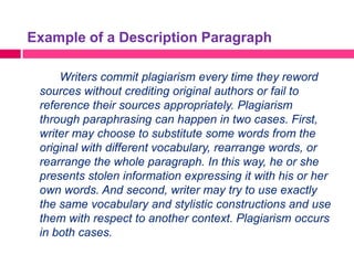 Example of a Description Paragraph

     Writers commit plagiarism every time they reword
 sources without crediting original authors or fail to
 reference their sources appropriately. Plagiarism
 through paraphrasing can happen in two cases. First,
 writer may choose to substitute some words from the
 original with different vocabulary, rearrange words, or
 rearrange the whole paragraph. In this way, he or she
 presents stolen information expressing it with his or her
 own words. And second, writer may try to use exactly
 the same vocabulary and stylistic constructions and use
 them with respect to another context. Plagiarism occurs
 in both cases.
 