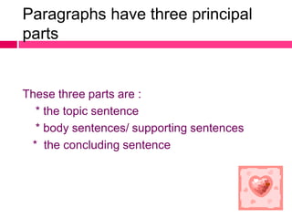 Paragraphs have three principal
parts


These three parts are :
  * the topic sentence
  * body sentences/ supporting sentences
 * the concluding sentence
 
