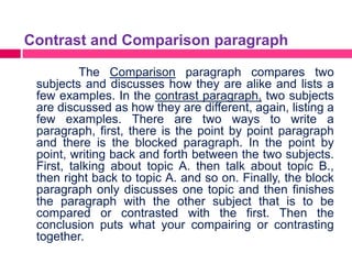 Contrast and Comparison paragraph

          The Comparison paragraph compares two
 subjects and discusses how they are alike and lists a
 few examples. In the contrast paragraph, two subjects
 are discussed as how they are different, again, listing a
 few examples. There are two ways to write a
 paragraph, first, there is the point by point paragraph
 and there is the blocked paragraph. In the point by
 point, writing back and forth between the two subjects.
 First, talking about topic A. then talk about topic B.,
 then right back to topic A. and so on. Finally, the block
 paragraph only discusses one topic and then finishes
 the paragraph with the other subject that is to be
 compared or contrasted with the first. Then the
 conclusion puts what your compairing or contrasting
 together.
 
