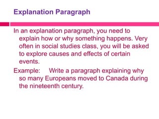 Explanation Paragraph

In an explanation paragraph, you need to
  explain how or why something happens. Very
  often in social studies class, you will be asked
  to explore causes and effects of certain
  events.
Example: Write a paragraph explaining why
  so many Europeans moved to Canada during
  the nineteenth century.
 
