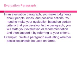 Evaluation Paragraph

In an evaluation paragraph, you make judgments
  about people, ideas, and possible actions. You
  need to make your evaluation based on certain
  criteria that you develop. In the paragraph, you
  will state your evaluation or recommendation
  and then support it by referring to your criteria.
Example: Write a paragraph evaluating whether
  pesticides should be used on farms.
 
