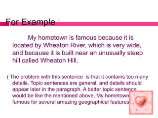 For Example :
         My hometown is famous because it is
  located by Wheaton River, which is very wide,
  and because it is built near an unusually steep
  hill called Wheaton Hill.

( The problem with this sentence is that it contains too many
   details. Topic sentences are general, and details should
   appear later in the paragraph. A better topic sentence
   would be like the mentioned above, My hometown is
   famous for several amazing geographical features).
 