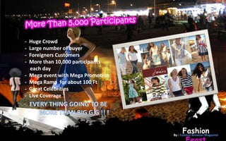 -   Huge Crowd
-   Large number of buyer
-   Foreigners Customers
-   More than 10,000 participants
    each day
-   Mega event with Mega Promotion
-   Mega Ramp for about 100 Ft
-   Great Celebrities
-   Live Coverage




                                          Fashion
                                     By : Fashion Browser Magazine
 